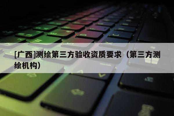 [廣西]測繪第三方驗收資質(zhì)要求（第三方測繪機構）