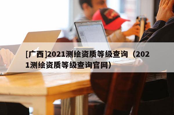 [廣西]2021測繪資質(zhì)等級查詢（2021測繪資質(zhì)等級查詢官網(wǎng)）