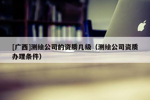 [廣西]測(cè)繪公司的資質(zhì)幾級(jí)（測(cè)繪公司資質(zhì)辦理?xiàng)l件）