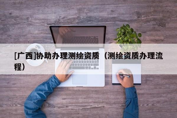 [廣西]協(xié)助辦理測(cè)繪資質(zhì)（測(cè)繪資質(zhì)辦理流程）