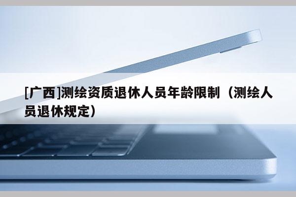 [廣西]測(cè)繪資質(zhì)退休人員年齡限制（測(cè)繪人員退休規(guī)定）