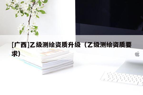 [廣西]乙級測繪資質(zhì)升級（乙級測繪資質(zhì)要求）