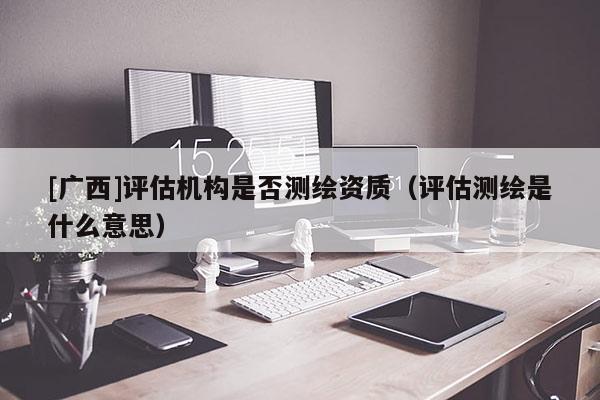 [廣西]評估機構(gòu)是否測繪資質(zhì)（評估測繪是什么意思）