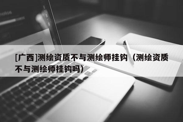 [廣西]測(cè)繪資質(zhì)不與測(cè)繪師掛鉤（測(cè)繪資質(zhì)不與測(cè)繪師掛鉤嗎）