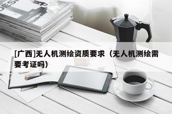 [廣西]無(wú)人機(jī)測(cè)繪資質(zhì)要求（無(wú)人機(jī)測(cè)繪需要考證嗎）