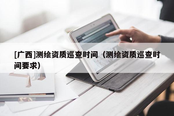 [廣西]測繪資質(zhì)巡查時間（測繪資質(zhì)巡查時間要求）