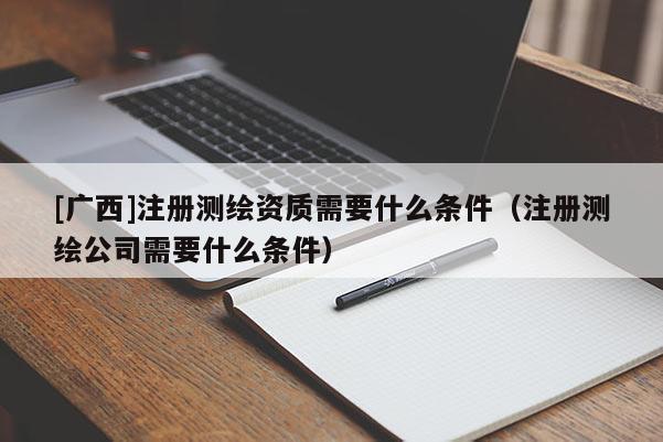 [廣西]注冊測繪資質(zhì)需要什么條件（注冊測繪公司需要什么條件）