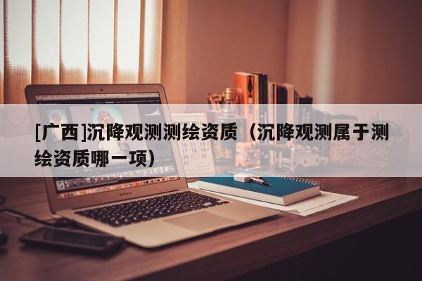 [廣西]沉降觀測測繪資質(zhì)（沉降觀測屬于測繪資質(zhì)哪一項(xiàng)）