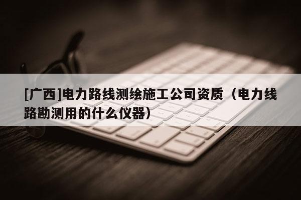 [廣西]電力路線測繪施工公司資質(zhì)（電力線路勘測用的什么儀器）