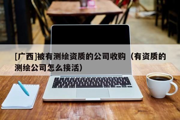 [廣西]被有測繪資質(zhì)的公司收購（有資質(zhì)的測繪公司怎么接活）