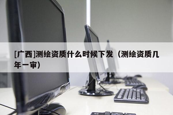 [廣西]測(cè)繪資質(zhì)什么時(shí)候下發(fā)（測(cè)繪資質(zhì)幾年一審）