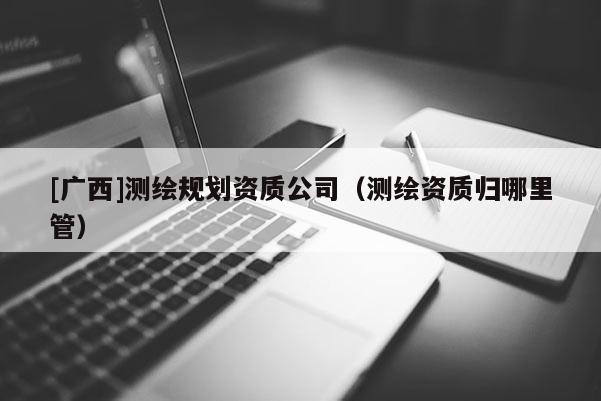 [廣西]測(cè)繪規(guī)劃資質(zhì)公司（測(cè)繪資質(zhì)歸哪里管）