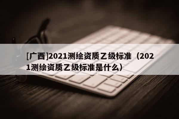[廣西]2021測繪資質(zhì)乙級標(biāo)準(zhǔn)（2021測繪資質(zhì)乙級標(biāo)準(zhǔn)是什么）