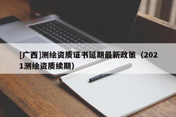 [廣西]測繪資質(zhì)證書延期最新政策（2021測繪資質(zhì)續(xù)期）