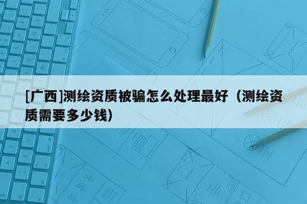 [廣西]測繪資質(zhì)被騙怎么處理最好（測繪資質(zhì)需要多少錢）