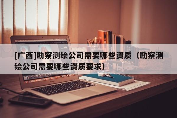 [廣西]勘察測繪公司需要哪些資質(zhì)（勘察測繪公司需要哪些資質(zhì)要求）