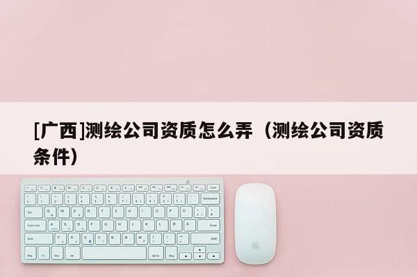 [廣西]測繪公司資質(zhì)怎么弄（測繪公司資質(zhì)條件）