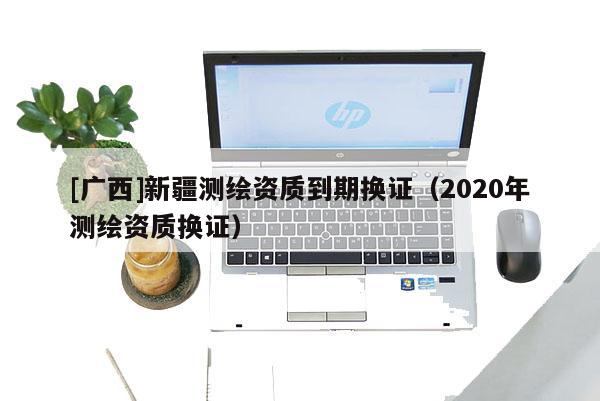 [廣西]新疆測繪資質(zhì)到期換證（2020年測繪資質(zhì)換證）