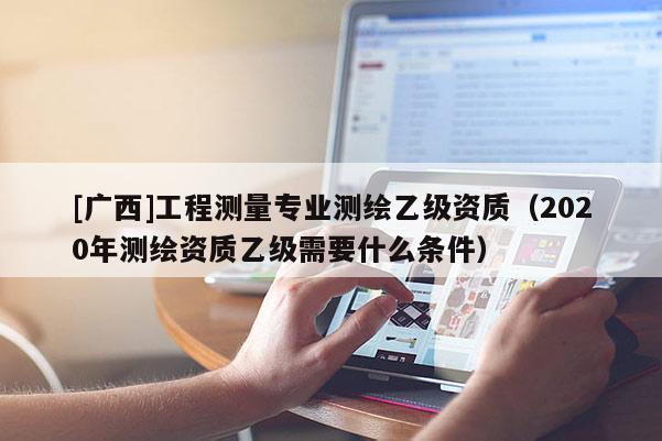 [廣西]工程測(cè)量專業(yè)測(cè)繪乙級(jí)資質(zhì)（2020年測(cè)繪資質(zhì)乙級(jí)需要什么條件）