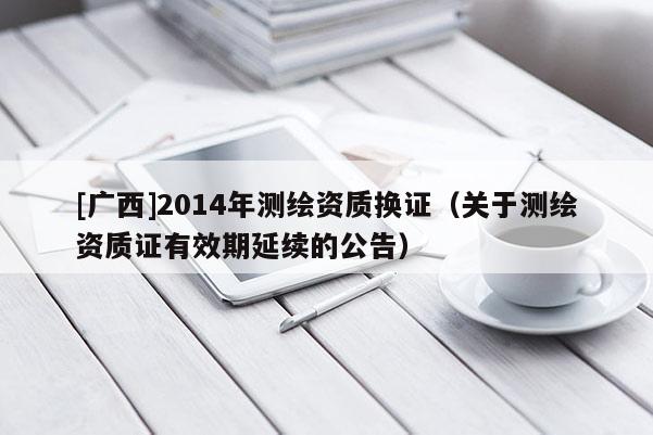 [廣西]2014年測繪資質(zhì)換證（關(guān)于測繪資質(zhì)證有效期延續(xù)的公告）
