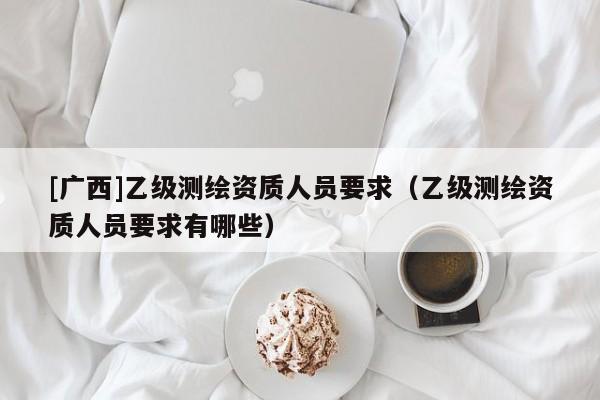 [廣西]乙級(jí)測(cè)繪資質(zhì)人員要求（乙級(jí)測(cè)繪資質(zhì)人員要求有哪些）