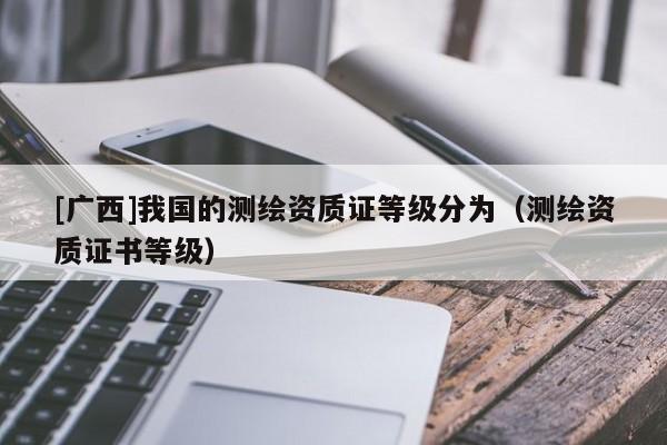 [廣西]我國的測繪資質(zhì)證等級分為（測繪資質(zhì)證書等級）