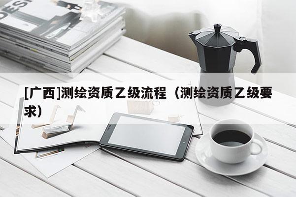 [廣西]測繪資質(zhì)乙級流程（測繪資質(zhì)乙級要求）