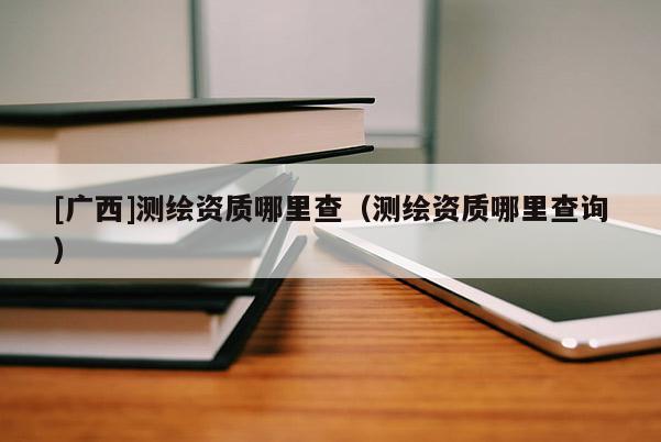 [廣西]測(cè)繪資質(zhì)哪里查（測(cè)繪資質(zhì)哪里查詢）
