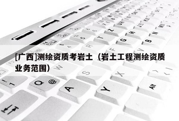 [廣西]測繪資質(zhì)考巖土（巖土工程測繪資質(zhì)業(yè)務(wù)范圍）