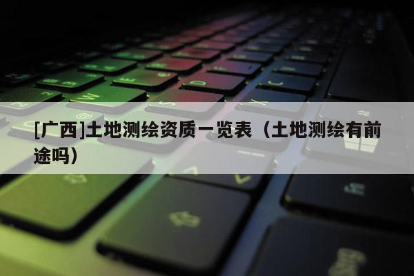 [廣西]土地測(cè)繪資質(zhì)一覽表（土地測(cè)繪有前途嗎）