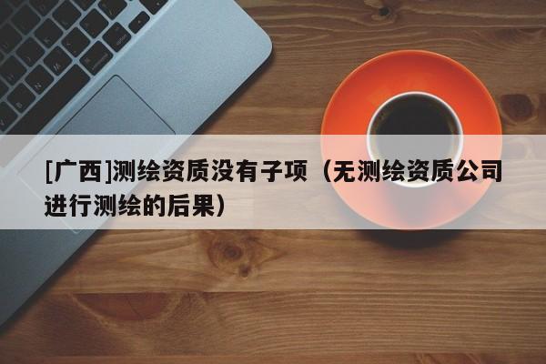 [廣西]測(cè)繪資質(zhì)沒有子項(xiàng)（無測(cè)繪資質(zhì)公司進(jìn)行測(cè)繪的后果）