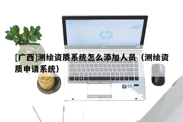 [廣西]測繪資質(zhì)系統(tǒng)怎么添加人員（測繪資質(zhì)申請系統(tǒng)）