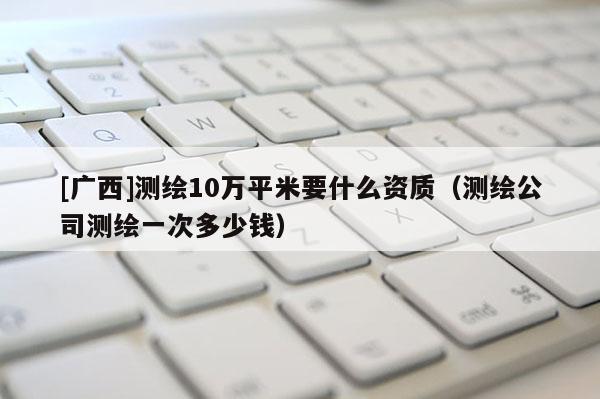[廣西]測(cè)繪10萬(wàn)平米要什么資質(zhì)（測(cè)繪公司測(cè)繪一次多少錢）