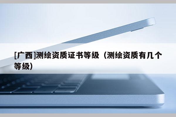 [廣西]測繪資質(zhì)證書等級（測繪資質(zhì)有幾個等級）