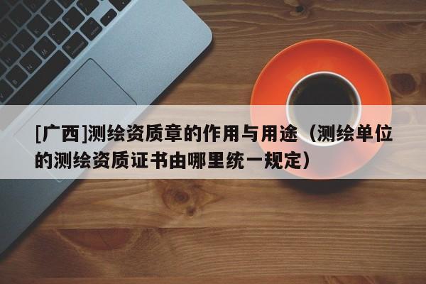 [廣西]測繪資質(zhì)章的作用與用途（測繪單位的測繪資質(zhì)證書由哪里統(tǒng)一規(guī)定）