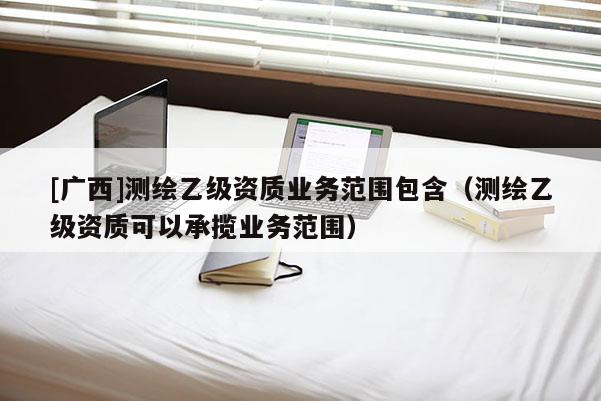 [廣西]測(cè)繪乙級(jí)資質(zhì)業(yè)務(wù)范圍包含（測(cè)繪乙級(jí)資質(zhì)可以承攬業(yè)務(wù)范圍）