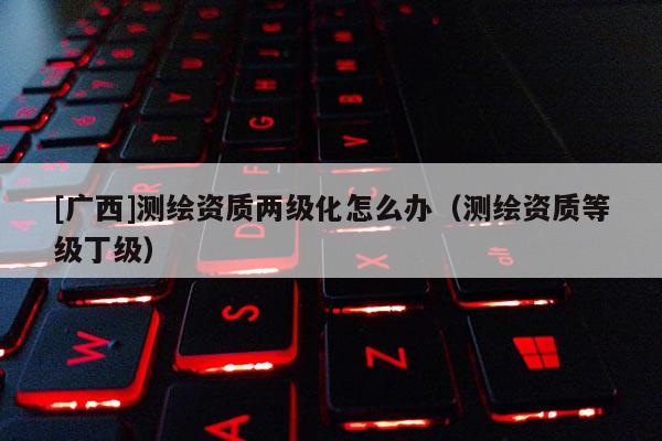 [廣西]測繪資質(zhì)兩級化怎么辦（測繪資質(zhì)等級丁級）