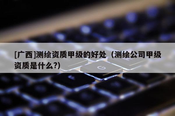 [廣西]測繪資質甲級的好處（測繪公司甲級資質是什么?）