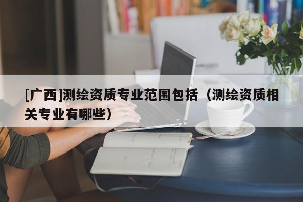 [廣西]測繪資質(zhì)專業(yè)范圍包括（測繪資質(zhì)相關(guān)專業(yè)有哪些）