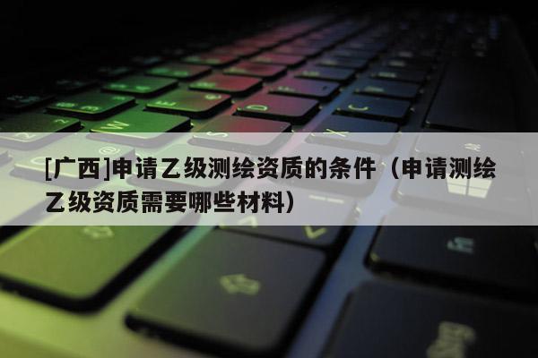 [廣西]申請乙級測繪資質的條件（申請測繪乙級資質需要哪些材料）