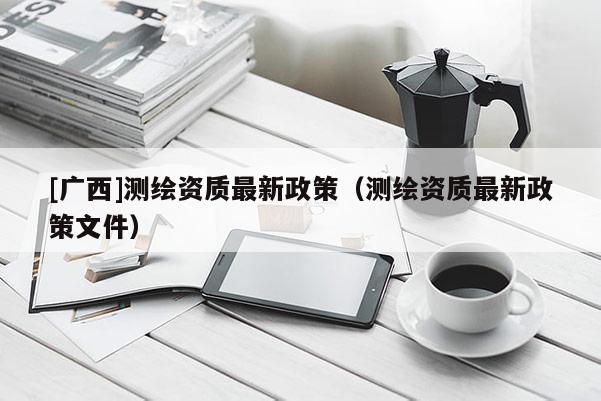 [廣西]測繪資質最新政策（測繪資質最新政策文件）