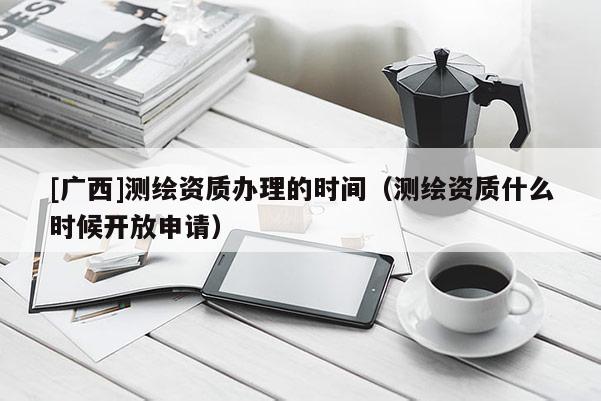 [廣西]測繪資質(zhì)辦理的時(shí)間（測繪資質(zhì)什么時(shí)候開放申請(qǐng)）