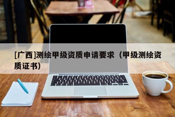 [廣西]測(cè)繪甲級(jí)資質(zhì)申請(qǐng)要求（甲級(jí)測(cè)繪資質(zhì)證書）
