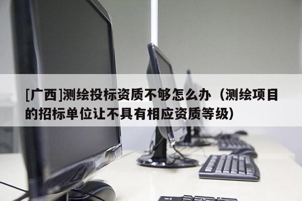 [廣西]測繪投標(biāo)資質(zhì)不夠怎么辦（測繪項(xiàng)目的招標(biāo)單位讓不具有相應(yīng)資質(zhì)等級(jí)）
