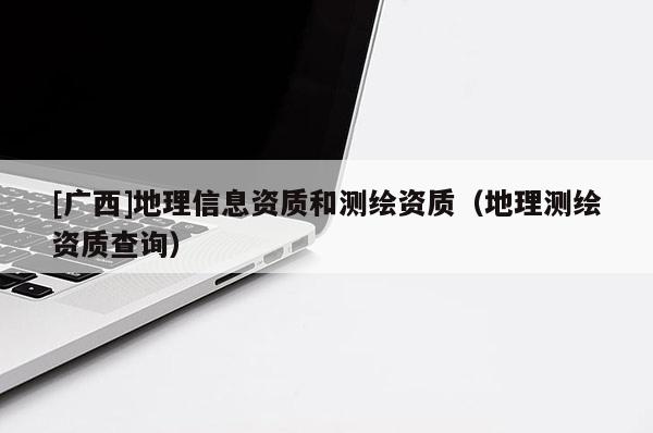 [廣西]地理信息資質(zhì)和測繪資質(zhì)（地理測繪資質(zhì)查詢）