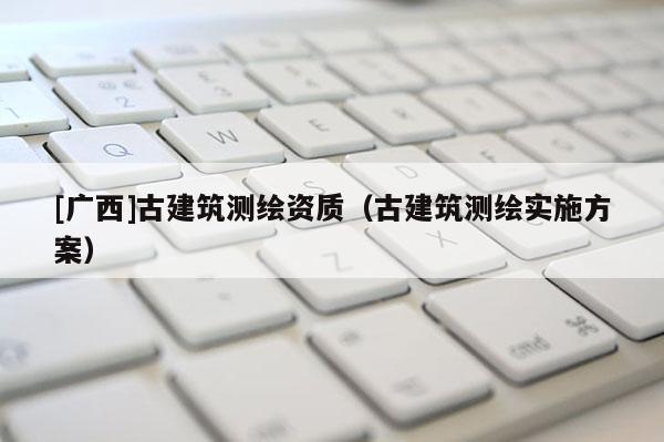 [廣西]古建筑測繪資質(zhì)（古建筑測繪實施方案）