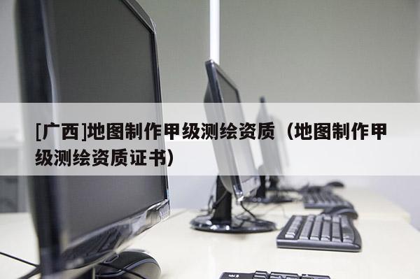 [廣西]地圖制作甲級(jí)測(cè)繪資質(zhì)（地圖制作甲級(jí)測(cè)繪資質(zhì)證書(shū)）