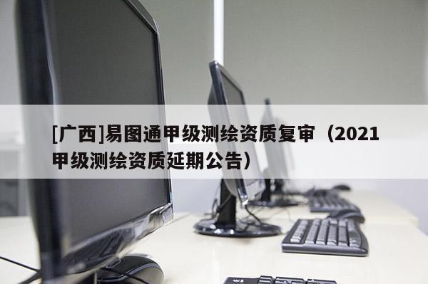 [廣西]易圖通甲級(jí)測(cè)繪資質(zhì)復(fù)審（2021甲級(jí)測(cè)繪資質(zhì)延期公告）