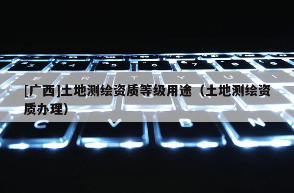 [廣西]土地測(cè)繪資質(zhì)等級(jí)用途（土地測(cè)繪資質(zhì)辦理）
