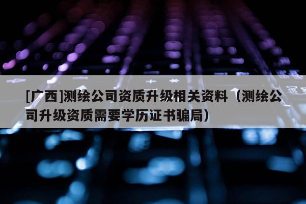 [廣西]測繪公司資質(zhì)升級相關(guān)資料（測繪公司升級資質(zhì)需要學(xué)歷證書騙局）